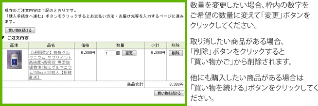 数量を変更したい場合、枠内の数字をご希望の数量に変えて「変更」ボタンをクリックしてください。取り消したい商品がある場合、「削除」ボタンをクリックすると「買い物かご」から削除されます。他にも購入したい商品がある場合は「買い物を続ける」ボタンをクリックしてください